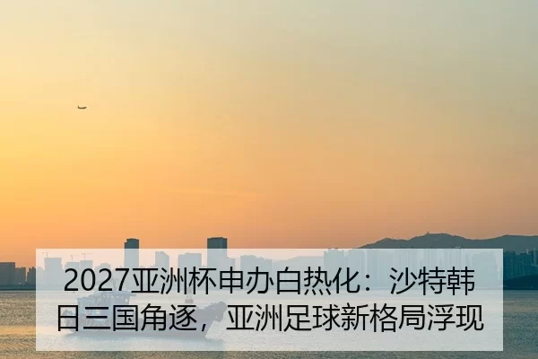 2027亚洲杯申办白热化：沙特韩日三国角逐，亚洲足球新格局浮现