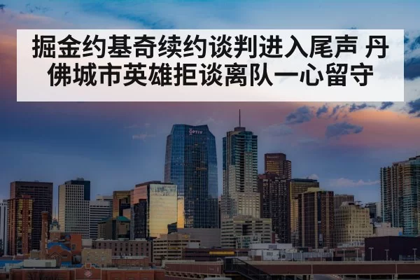 掘金约基奇续约谈判进入尾声 丹佛城市英雄拒谈离队一心留守