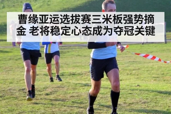 曹缘亚运选拔赛三米板强势摘金 老将稳定心态成为夺冠关键